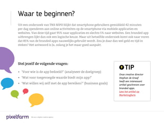Waar te beginnen?
Uit een onderzoek van TNS NIPO blijkt dat smartphone gebruikers gemiddeld 42 minuten
per dag spenderen aan online activiteiten op de smartphone via mobiele applicaties en
websites. Van deze tijd gaat 95% naar applicaties en slechts 5% naar websites. Een branded app
uitbrengen lijkt dan ook een logische keuze. Maar uit hetzelfde onderzoek komt ook naar voren
dat 85% van de branded apps nauwelijks gebruikt wordt. Zou je daar dan wel geld en tijd in
steken? Het antwoord is Ja, zolang je het maar goed aanpakt.




Stel jezelf de volgende vragen:

•	 ’Voor wie is de app bedoeld?’ (analyseer de doelgroep)
                                                                             TIP
                                                                        Onze creative director
•	 ‘Wat voor toegevoegde waarde biedt mijn app?’                        Stephan de Graaf
                                                                        heeft een interessant
•	 ‘Wat willen wij zelf met de app bereiken?’ (business goals)          artikel geschreven over
                                                                        branded apps.
                                                                        Lees het artikel op
                                                                        Marketingfacts




         We are a digital creative agency
 