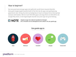 Waar te beginnen?
Dat een groot percentage apps niet gebruikt wordt komt meestal doordat
deze geen toegevoegde waarde biedt of het feit dat de apps niet goed genoeg
gepromoot zijn. Breng dus eerst je doelgroep in kaart en bepaal wat je deze groep
mensen wilt bieden. Met de ruim 700.000 apps in de App Store en 600.000 in de
Google Play Store, is de toegevoegde waarde van jouw app van groot belang.


    NOTE                       Vergeet je app niet onder de aandacht te brengen.
                               Dit is minstens net zo belangrijk als het creëren van een goede app.




                                                   Een goede app is:




     Snel                              Relevant            Intuïtief                Simpel            Interactief




            We are a digital creative agency
 