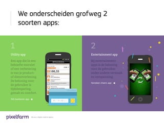 We onderscheiden grofweg 2
      soorten apps:


1                                                      2
Utility app                                            Entertainment app

Een app die in een                                     Bij entertainment
behoefte voorziet                                      apps is de beloning
of een verbetering                                     voor de gebruiker
is van je product-                                     onder andere vermaak
of dienstverlening.                                    en ontspanning.
De beloning voor
                                                       Heineken cheers app
de gebruiker is
tijdsbesparing,
gemak en comfort.

ING bankieren app




                    We are a digital creative agency
 