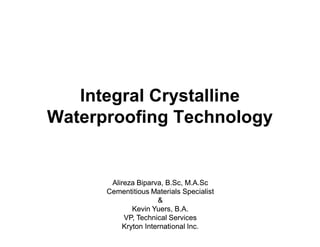 Integral Crystalline
Waterproofing Technology


       Alireza Biparva, B.Sc, M.A.Sc
      Cementitious Materials Specialist
                      &
              Kevin Yuers, B.A.
           VP, Technical Services
           Kryton International Inc.
 