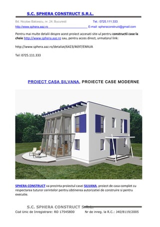 S.C. SPHERA CONSTRUCT S.R.L.
Bd. Nicolae Balcescu, nr. 24, Bucuresti                  Tel.: 0725.111.333
http://www.sphera.aaz.ro                                 E-mail: spheraconstruct@gmail.com


http://www.sphera.aaz.ro/detaliat/6423/4735/SILVANA

Tel: 0725.111.333




                  PROIECT CASA FRANCESCA, PROIECTE CASE PARTER




SPHERA CONSTRUCT va prezinta proiectul casei FRANCESCA, proiect de casa complet cu
respectarea tuturor cerintelor pentru obtinerea autorizatiei de construire si pentru
executie.

Asiguram atat proiectarea cat si executia lucrarilor de constructii.

Pentru mai multe detalii despre acest proiect accesati site-ul pentru constructii case la
cheie http://www.sphera.aaz.ro sau, pentru acces direct, urmatorul link:



         S.C. SPHERA CONSTRUCT S.R.L.
Cod Unic de Inregistrare: RO 17545800              Nr de inreg. la R.C.: J40/8119/2005
 