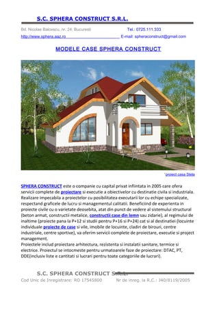 S.C. SPHERA CONSTRUCT S.R.L.
Bd. Nicolae Balcescu, nr. 24, Bucuresti                    Tel.: 0725.111.333
http://www.sphera.aaz.ro                                   E-mail: spheraconstruct@gmail.com

                       MODELE CASE SPHERA CONSTRUCT




                                                                              *proiect casa Stela

SPHERA CONSTRUCT este o companie cu capital privat infiintata in 2005 care ofera
servicii complete de proiectare si executie a obiectivelor cu destinatie civila si industriala.
Realizare impecabila a proiectelor cu posibilitatea executarii lor cu echipe specializate,
respectand graficele de lucru si managementul calitatii. Beneficiind de experienta in
proiecte civile cu o varietate deosebita, atat din punct de vedere al sistemului structural
(beton armat, constructii metalice, constructii case din lemn sau zidarie), al regimului de
inaltime (proiecte pana la P+12 si studii pentru P+16 si P+24) cat si al destinatiei (locuinte
individuale proiecte de case si vile, imobile de locuinte, cladiri de birouri, centre
industriale, centre sportive), va oferim servicii complete de proiectare, executie si project
management.
Proiectele includ proiectare arhitectura, rezistenta si instalatii sanitare, termice si
electrice. Proiectul se intocmeste pentru urmatoarele faze de proiectare: DTAC, PT,
DDE(inclusiv liste e cantitati si lucrari pentru toate categoriile de lucrari).

La SPHERA CONSTRUCT sunteti pe deplin in centrul atentiei noastre avand deasemenea
garantia ca afacerea noastra este dedicata unor servicii de inalta calitate.


         S.C. SPHERA CONSTRUCT S.R.L.
Cod Unic de Inregistrare: RO 17545800               Nr de inreg. la R.C.: J40/8119/2005
 