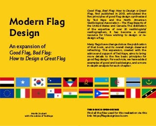 Modern Flag
Design
An expansion of
Good Flag, Bad Flag:
How to Design a Great Flag
Martin Joubert
with the advice of Ted Kaye
Good Flag, Bad Flag: How to Design a Great
Flag, first published in 2001, articulated the
five principles of good flag design synthesized
by Ted Kaye and the North American
Vexillological Association – The Flag Experts of
the United States and Canada. The distillation
of the expertise of over 20 vexillologists/
vexillographers, it has become a classic
resource for those wishing to design or re-
design a flag.
Many flags have changed since the publication
of that book, and its overall design deserved
refreshing. This expansion, created with the
advice and support of Ted Kaye, aims to bring
more details to the five basic principles for
good flag design. For each rule, we have added
examples of good and bad designs, and a more
in-depth analysis for each chapter.
THIS BOOK IS OPEN-SOURCE
Find all the files used for this realization via this
link: https://flagdesignbook.com
 