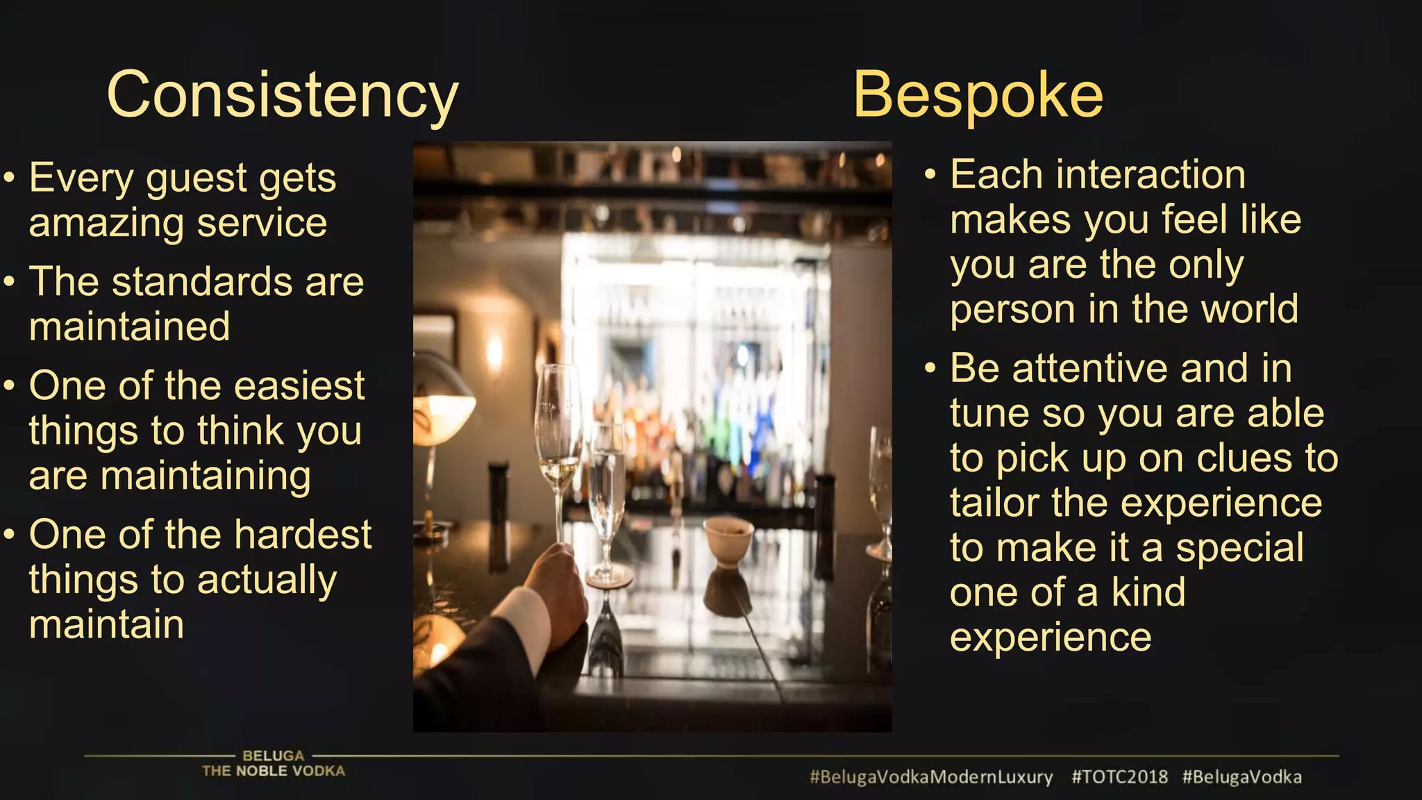 Consistency Bespoke
• Every guest gets
amazing service
• The standards are
maintained
• One of the easiest
things to think you
are maintaining
• One of the hardest
things to actually
maintain
• Each interaction
makes you feel like
you are the only
person in the world
• Be attentive and in
tune so you are able
to pick up on clues to
tailor the experience
to make it a special
one of a kind
experience
 