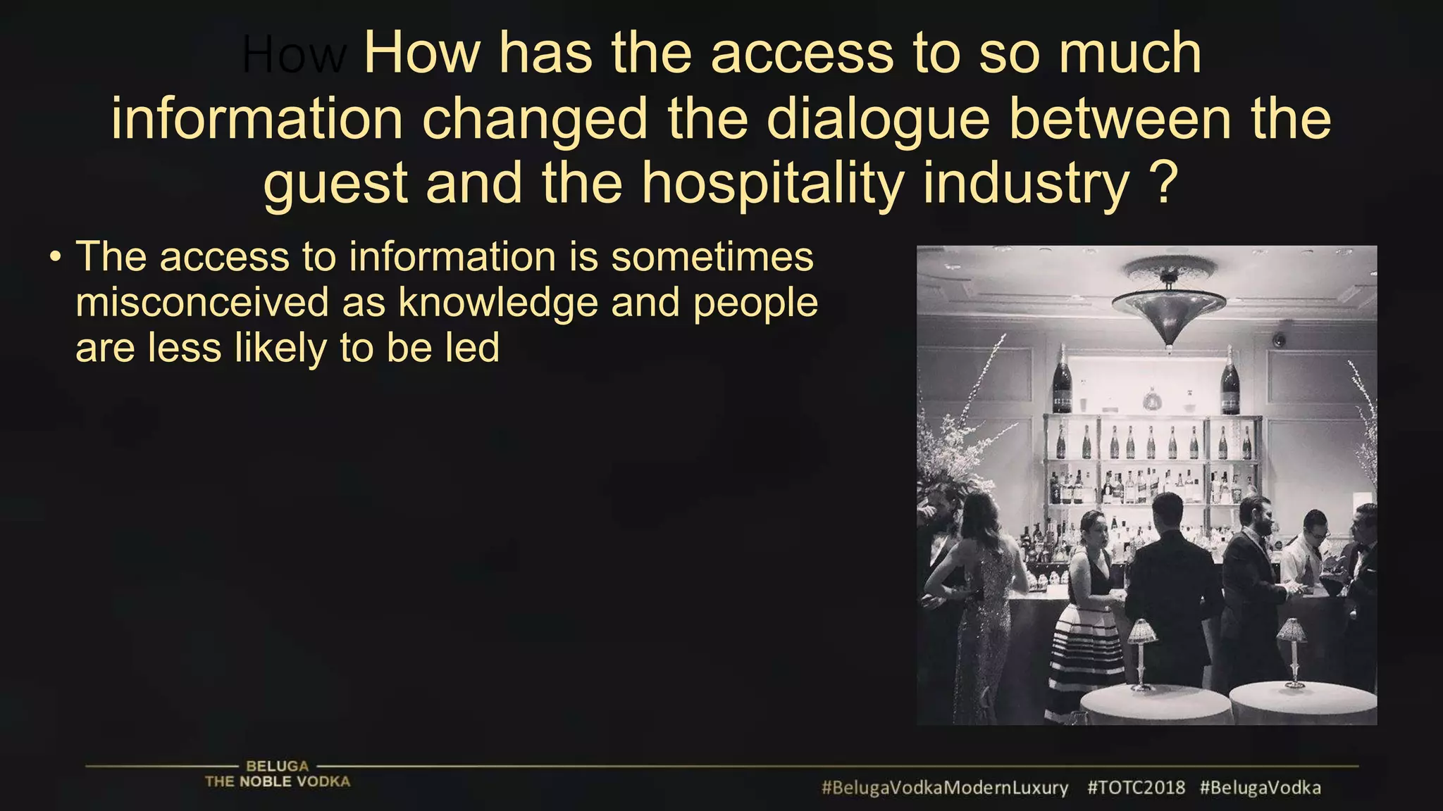 How How has the access to so much
information changed the dialogue between the
guest and the hospitality industry ?
• The access to information is sometimes
misconceived as knowledge and people
are less likely to be led
 
