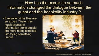 How How has the access to so much
information changed the dialogue between the
guest and the hospitality industry ?
• Everyone thinks they are
an expert. There is so
much access to
information some people
are more ready to be led
into trying something
unique
 