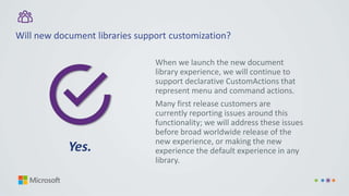 Will new document libraries support customization?
When we launch the new document
library experience, we will continue to
support declarative CustomActions that
represent menu and command actions.
Many first release customers are
currently reporting issues around this
functionality; we will address these issues
before broad worldwide release of the
new experience, or making the new
experience the default experience in any
library.
Yes.
 