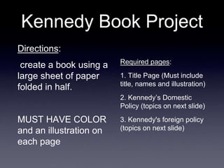 Kennedy Book Project
Directions:
create a book using a
large sheet of paper
folded in half.
MUST HAVE COLOR
and an illustration on
each page
Required pages:
1. Title Page (Must include
title, names and illustration)
2. Kennedy’s Domestic
Policy (topics on next slide)
3. Kennedy's foreign policy
(topics on next slide)
 