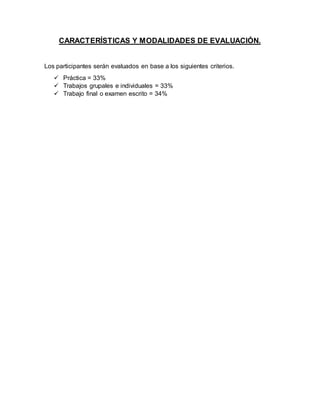 CARACTERÍSTICAS Y MODALIDADES DE EVALUACIÓN.
Los participantes serán evaluados en base a los siguientes criterios.
 Práctica = 33%
 Trabajos grupales e individuales = 33%
 Trabajo final o examen escrito = 34%
 