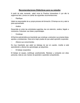 Recomendaciones Didácticas para su estudio:
A partir de este momento, usted inicia la Practica Universitaria II por ello le
sugerimos leer y tomar en cuenta las siguientes recomendaciones:
Planifique
Usted es responsable de su propio proceso de formación. El tiempo es oro y vale la
pena aprovecharlo.
Analice
Desarrolle en orden las actividades sugeridas, lea con atención, analice, hágalo a
conciencia. Estructure sus ideas y aprendizajes.
Construya
Al final de cada temática es importante que construya y estructure sus propias ideas,
aportes y conclusiones. Esta es la mejor prueba de que usted aprendió a aprender.
Afiance sus conocimientos
Es muy importante que usted se detenga de vez en cuando, medite si está
aprendiendo y afiance los aprendizajes ya adquiridos.
El trabajo cooperativo
El trabajo en equipo, contribuye positivamente. Reúnase y comparta con otras
personas, ésta es una manera de aprender a aprender compartiendo.
 