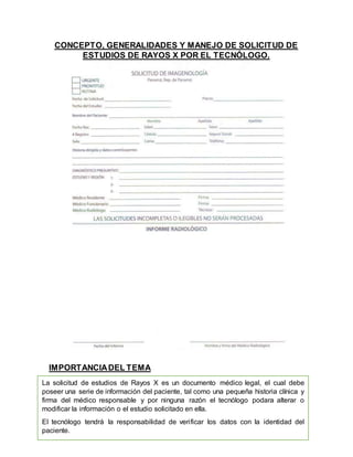 La solicitud de estudios de Rayos X es un documento médico legal, el cual debe
poseer una serie de información del paciente, tal como una pequeña historia clínica y
firma del médico responsable y por ninguna razón el tecnólogo podara alterar o
modificar la información o el estudio solicitado en ella.
El tecnólogo tendrá la responsabilidad de verificar los datos con la identidad del
paciente.
CONCEPTO, GENERALIDADES Y MANEJO DE SOLICITUD DE
ESTUDIOS DE RAYOS X POR EL TECNÓLOGO.
IMPORTANCIADEL TEMA
 