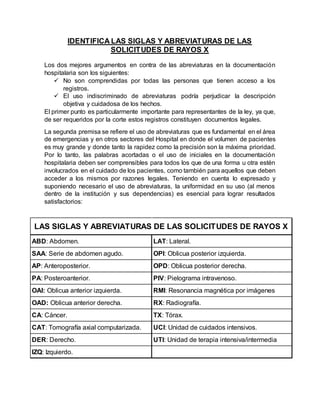IDENTIFICA LAS SIGLAS Y ABREVIATURAS DE LAS
SOLICITUDES DE RAYOS X
Los dos mejores argumentos en contra de las abreviaturas en la documentación
hospitalaria son los siguientes:
 No son comprendidas por todas las personas que tienen acceso a los
registros.
 El uso indiscriminado de abreviaturas podría perjudicar la descripción
objetiva y cuidadosa de los hechos.
El primer punto es particularmente importante para representantes de la ley, ya que,
de ser requeridos por la corte estos registros constituyen documentos legales.
La segunda premisa se refiere el uso de abreviaturas que es fundamental en el área
de emergencias y en otros sectores del Hospital en donde el volumen de pacientes
es muy grande y donde tanto la rapidez como la precisión son la máxima prioridad.
Por lo tanto, las palabras acortadas o el uso de iniciales en la documentación
hospitalaria deben ser comprensibles para todos los que de una forma u otra estén
involucrados en el cuidado de los pacientes, como también para aquellos que deben
acceder a los mismos por razones legales. Teniendo en cuenta lo expresado y
suponiendo necesario el uso de abreviaturas, la uniformidad en su uso (al menos
dentro de la institución y sus dependencias) es esencial para lograr resultados
satisfactorios:
ABD: Abdomen. LAT: Lateral.
SAA: Serie de abdomen agudo. OPI: Oblicua posterior izquierda.
AP: Anteroposterior. OPD: Oblicua posterior derecha.
PA: Posteroanterior. PIV: Pielograma intravenoso.
OAI: Oblicua anterior izquierda. RMI: Resonancia magnética por imágenes
OAD: Oblicua anterior derecha. RX: Radiografía.
CA: Cáncer. TX: Tórax.
CAT: Tomografía axial computarizada. UCI: Unidad de cuidados intensivos.
DER: Derecho. UTI: Unidad de terapia intensiva/intermedia
IZQ: Izquierdo.
LAS SIGLAS Y ABREVIATURAS DE LAS SOLICITUDES DE RAYOS X
 
