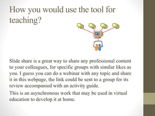 How you would use the tool for
teaching?
Slide share is a great way to share any professional content
to your colleagues, for specific groups with similar likes as
you. I guess you can do a webinar with any topic and share
it in this webpage, the link could be sent to a group for its
review accompanied with an activity guide.
This is an asynchronous work that may be used in virtual
education to develop it at home.
 