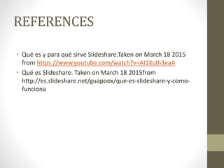 REFERENCES
• Qué es y para qué sirve Slideshare.Taken on March 18 2015
from https://www.youtube.com/watch?v=AI1XuIh3eaA
• Qué es Slideshare. Taken on March 18 2015from
http://es.slideshare.net/guapoox/que-es-slideshare-y-como-
funciona
 