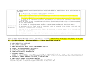 EVIDENCIAS DE
APRENDIZAJE
SE DEBERÁN PRESENTAR LOS SIGUIENTES RESULTADOS, MISMOS QUE EMANAN DEL TRABAJO DIARIO, DE LAS INVESTIGACIONES, DE
LAS TAREAS
 La delegación de funciones en las herramientas informáticas
 Los componentes de una máquina informática
 El uso de las herramientas de la informática para la satisfacción de necesidades e intereses sociales
 Los sistemas operativos
 El uso de herramientas informáticas para el almacenamiento, recuperación y transferencia de la información
 El empleo de las computadoras y lenguajes de programación en la resolución de problemas en los procesos de
producción
NOTAS: EL ALUMNO RECIBIRÁ LOS FORMATOS EN LOS CUALES SE DESARROLLARÁ CADA UNA DE LAS ACTIVIDADES PROGRAMADAS
EN ESTE ASPECTO A EVALUAR
DE NO LLEVARLE, SE PUEDE DETERIORAR EL PROCESO Y EL ALUMNO PUEDE PERDERSE EN EL SENTIDO DEL TRABAJO
ES RESPONSABILIDAD DEL ALUMNO HACER LAS IMPRESIONES CUANDO SE DETERMINE POR EL DOCENTE, ESTO PARA PODER
DESARROLLAR LAS EVIDENCIAS DE APRENDIZAJE
LOS TRABAJOS QUE SE DESARROLLEN EN LOS SISTEMAS DE IONFORMACIÓN, SE DEBERÁN IMPRIMIR AL DÍA SIGUIENTE DE SU
ELABORACIÓN Y CONCLUSIÓN
DE TODOS LOS TRABAJOS, ES REQUISITO DE PRESENTACIÓN EL NOMBRE DEL ALUMNO Y LOS DATOS QUYE SE SOLICITEN
4
Y CON EL USO DE LOS RESALTADOS EN AMARILLO, DESARROLLA LO SIGUIENTE (LOS RESALTADOS AMARILLOS SE USARÁN PARA LA CREACIÓN
DE LA CUENTA DE SLIDESHARE Y LA CARGA DE ARCHIVOS A LA MISMA PLATAFORMA, ENTONCES…)
1. ABRE TU CUENTA DE SLIDESHARE
2. TEN ABIERTO TU CORREO
3. EN EL DOCUMENTO DE WORD, COLOCA TU NOMBRE POR APELLIDOS
4. DESPUÉS, INCRUSTA UNA IMAGEN DE UN GATITO
5. INCRUSTA UMA IMAGEN DE UN LEONCITO
6. INCRUSTA UMA IMAGEN DE UNA RANITA
7. COLOCA LA LEYENDA:
ESTE ES UN DOCUMENTO QUE DERIVARÁ EN UN .pdf Y SERÁ UTILIZADO PARA DEMOSTRAR LA APERTURA DE LA CUENTA DE SLIDESHAR
8. GENERA UNA CARPETA QUE DIGA: SLIDESHARE_TUS DOS APELLIDOS
9. EN LA CARPETA GUARDA EL DOCUMENTO DE WORD
10. EN LA MISMA CARPETA MANDA EL DOCUMENTO DE WORD CONVERTIDO EN .pdf
 