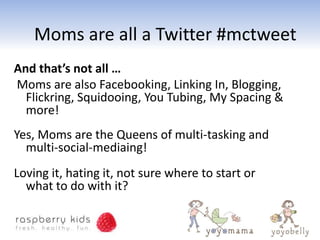 Moms are all a Twitter #mctweet
And that’s not all …
Moms are also Facebooking, Linking In, Blogging,
  Flickring, Squidooing, You Tubing, My Spacing &
  more!
Yes, Moms are the Queens of multi-tasking and
  multi-social-mediaing!
Loving it, hating it, not sure where to start or
  what to do with it?
 