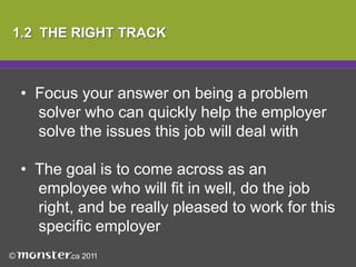  For example, avoid saying something like 	“You should hire me because I need and 	 want a job” 1.2  THE RIGHT TRACKFocus your answer on being a problem 	solver who can quickly help the employer 	solve the issues this job will deal with