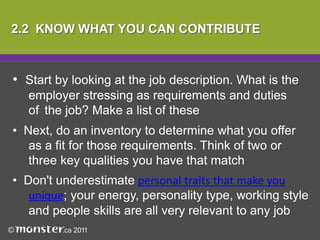   Show in your answers that you have 	researched this employer thoroughly and 	can relate your skills and experience to 	their specific needs2.2  KNOW WHAT YOU CAN CONTRIBUTEStart by looking at the job description. What is the 	employer stressing as requirements and duties 	of 	the job? Make a list of these