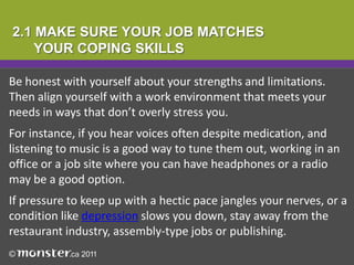 2.1 MAKE SURE YOUR JOB MATCHES
    YOUR COPING SKILLS

Be honest with yourself about your strengths and limitations.
Then align yourself with a work environment that meets your
needs in ways that don’t overly stress you.
For instance, if you hear voices often despite medication, and
listening to music is a good way to tune them out, working in an
office or a job site where you can have headphones or a radio
may be a good option.
If pressure to keep up with a hectic pace jangles your nerves, or a
condition like depression slows you down, stay away from the
restaurant industry, assembly-type jobs or publishing.
 