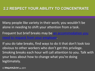 2.2 RESPECT YOUR ABILITY TO CONCENTRATE


Many people like variety in their work; you wouldn’t be
alone in needing to shift your attention from a task.
Frequent but brief breaks may be an accommodation you
need to request from your employer.
If you do take breaks, find ways to do it that don't look too
obvious to other workers who don’t get this privilege.
Smoking breaks each hour will call attention to you. Talk with
your boss about how to change what you’re doing
legitimately.
 