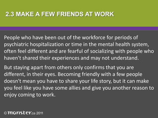 2.3 MAKE A FEW FRIENDS AT WORK


People who have been out of the workforce for periods of
psychiatric hospitalization or time in the mental health system,
often feel different and are fearful of socializing with people who
haven't shared their experiences and may not understand.
But staying apart from others only confirms that you are
different, in their eyes. Becoming friendly with a few people
doesn't mean you have to share your life story, but it can make
you feel like you have some allies and give you another reason to
enjoy coming to work.
 