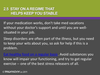 2.5 STAY ON A REGIME THAT
    HELPS KEEP YOU STABLE

If your medication works, don't take med vacations
without your doctor's support and until you are well-
situated in your job.
Sleep disorders are often part of the illness, but you need
to keep your wits about you, so ask for help if this is a
problem.
Eat healthy food on a regular basis. Avoid substances you
know will impair your functioning, and try to get regular
exercise -- one of the best stress releasers of all.
 
