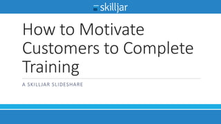 How to Motivate
Customers to Complete
Training
A SKILLJAR SLIDESHARE
 