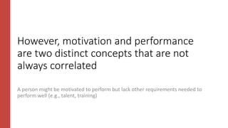 However, motivation and performance
are two distinct concepts that are not
always correlated
A person might be motivated to perform but lack other requirements needed to
perform well (e.g., talent, training)
 