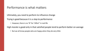 Performance is what matters
Ultimately, you need to perform to influence change
Trying is good because it is a step to performance
• However, there is no “A” for “effort” in real life
High morale is good only in that satisfied people tend to perform better on average
• But we all know people who are happy when they do very little
 