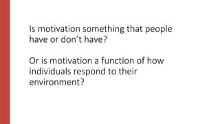 Is motivation something that people
have or don’t have?
Or is motivation a function of how
individuals respond to their
environment?
 