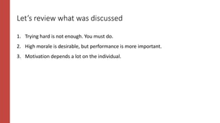 Let’s review what was discussed
1. Trying hard is not enough. You must do.
2. High morale is desirable, but performance is more important.
3. Motivation depends a lot on the individual.
 