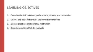 LEARNING OBJECTIVES
1. Describe the link between performance, morale, and motivation
2. Discuss the basic features of key motivation theories
3. Discuss practices that enhance motivation
4. Describe practices that de-motivate
 