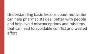 Understanding basic lessons about motivation
can help pharmacists deal better with people
and help avoid misconceptions and missteps
that can lead to avoidable conflict and wasted
effort
 