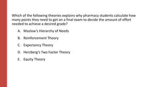 Which of the following theories explains why pharmacy students calculate how
many points they need to get on a final exam to decide the amount of effort
needed to achieve a desired grade?
A. Maslow’s Hierarchy of Needs
B. Reinforcement Theory
C. Expectancy Theory
D. Herzberg’s Two Factor Theory
E. Equity Theory
 