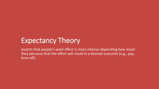 Expectancy Theory
Asserts that people's work effort is more intense depending how much
they perceive that the effort will result in a desired outcome (e.g., pay,
time off).
 