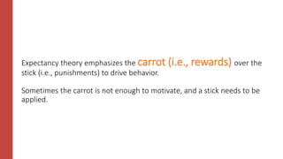Expectancy theory emphasizes the carrot (i.e., rewards) over the
stick (i.e., punishments) to drive behavior.
Sometimes the carrot is not enough to motivate, and a stick needs to be
applied.
 
