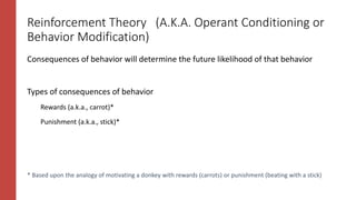 * Based upon the analogy of motivating a donkey with rewards (carrots) or punishment (beating with a stick)
Reinforcement Theory (A.K.A. Operant Conditioning or
Behavior Modification)
Consequences of behavior will determine the future likelihood of that behavior
Types of consequences of behavior
Rewards (a.k.a., carrot)*
Punishment (a.k.a., stick)*
 