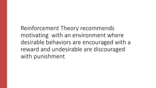 Reinforcement Theory recommends
motivating with an environment where
desirable behaviors are encouraged with a
reward and undesirable are discouraged
with punishment
 