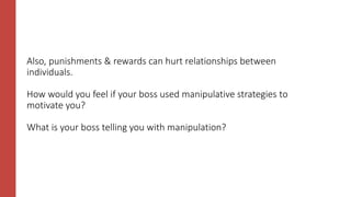 Also, punishments & rewards can hurt relationships between
individuals.
How would you feel if your boss used manipulative strategies to
motivate you?
What is your boss telling you with manipulation?
 