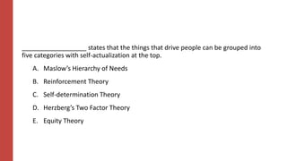 __________________ states that the things that drive people can be grouped into
five categories with self-actualization at the top.
A. Maslow’s Hierarchy of Needs
B. Reinforcement Theory
C. Self-determination Theory
D. Herzberg’s Two Factor Theory
E. Equity Theory
 