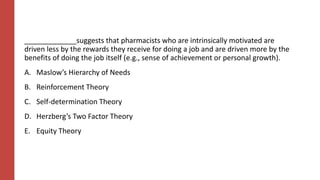 _____________suggests that pharmacists who are intrinsically motivated are
driven less by the rewards they receive for doing a job and are driven more by the
benefits of doing the job itself (e.g., sense of achievement or personal growth).
A. Maslow’s Hierarchy of Needs
B. Reinforcement Theory
C. Self-determination Theory
D. Herzberg’s Two Factor Theory
E. Equity Theory
 