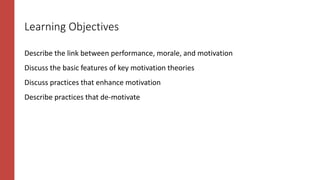 Learning Objectives
Describe the link between performance, morale, and motivation
Discuss the basic features of key motivation theories
Discuss practices that enhance motivation
Describe practices that de-motivate
 