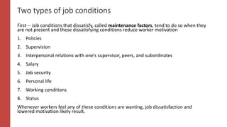 Two types of job conditions
First -- Job conditions that dissatisfy, called maintenance factors, tend to do so when they
are not present and these dissatisfying conditions reduce worker motivation
1. Policies
2. Supervision
3. Interpersonal relations with one’s supervisor, peers, and subordinates
4. Salary
5. Job security
6. Personal life
7. Working conditions
8. Status
Whenever workers feel any of these conditions are wanting, job dissatisfaction and
lowered motivation likely result.
 