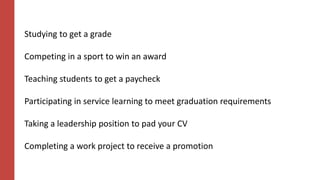 Studying to get a grade
Competing in a sport to win an award
Teaching students to get a paycheck
Participating in service learning to meet graduation requirements
Taking a leadership position to pad your CV
Completing a work project to receive a promotion
 
