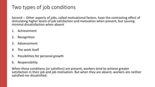 Two types of job conditions
Second -- Other aspects of jobs, called motivational factors, have the contrasting effect of
stimulating higher levels of job satisfaction and motivation when present, but causing
minimal dissatisfaction when absent
1. Achievement
2. Recognition
3. Advancement
4. The work itself
5. Possibilities for personal growth
6. Responsibility
When these conditions (or satisfiers) are present, workers tend to achieve greater
satisfaction in their job and job motivation. But when they are absent, workers are neither
satisfied nor dissatisfied.
 