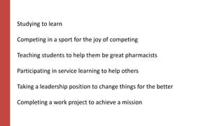 Studying to learn
Competing in a sport for the joy of competing
Teaching students to help them be great pharmacists
Participating in service learning to help others
Taking a leadership position to change things for the better
Completing a work project to achieve a mission
 