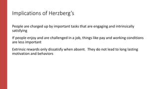 Implications of Herzberg’s
People are charged up by important tasks that are engaging and intrinsically
satisfying
If people enjoy and are challenged in a job, things like pay and working conditions
are less important
Extrinsic rewards only dissatisfy when absent. They do not lead to long lasting
motivation and behaviors
 
