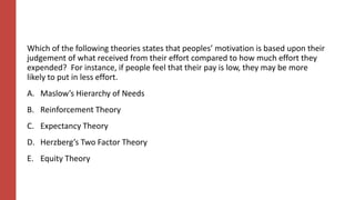 Which of the following theories states that peoples’ motivation is based upon their
judgement of what received from their effort compared to how much effort they
expended? For instance, if people feel that their pay is low, they may be more
likely to put in less effort.
A. Maslow’s Hierarchy of Needs
B. Reinforcement Theory
C. Expectancy Theory
D. Herzberg’s Two Factor Theory
E. Equity Theory
 