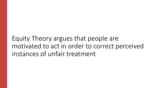 Equity Theory argues that people are
motivated to act in order to correct perceived
instances of unfair treatment
 