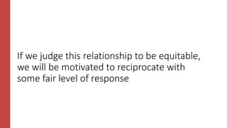 If we judge this relationship to be equitable,
we will be motivated to reciprocate with
some fair level of response
 